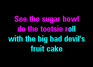 See the sugar bowl
do the tootsie roll

with the big bad devil's
fruit cake
