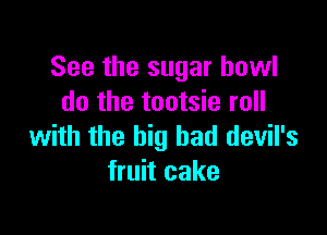 See the sugar bowl
do the tootsie roll

with the big bad devil's
fruit cake