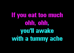 If you eat too much
ohh,ohh,

you'll awake
with a tummy ache