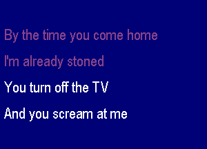 You turn off the TV

And you scream at me