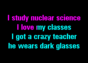 I study nuclear science
I love my classes
I got a crazy teacher
he wears dark glasses