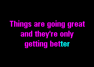 Things are going great

and they're only
getting better