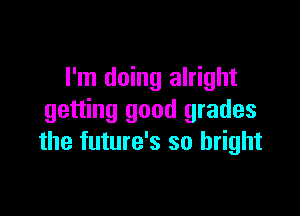 I'm doing alright

getting good grades
the future's so bright