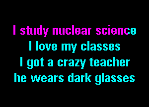 I study nuclear science
I love my classes
I got a crazy teacher
he wears dark glasses