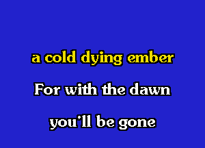 a cold dying ember

For with the dawn

you'll be gone