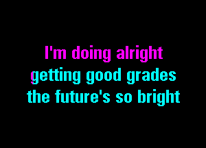 I'm doing alright

getting good grades
the future's so bright