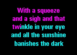 With a squeeze
and a sigh and that
twinkle in your eye
and all the sunshine

hanishes the dark