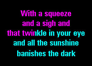 With a squeeze
and a sigh and
that twinkle in your eye
and all the sunshine

hanishes the dark