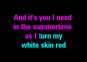 And it's you I need
in the summertime

as I turn my
white skin red