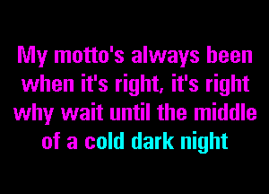 My motto's always been
when it's right, it's right
why wait until the middle
of a cold dark night