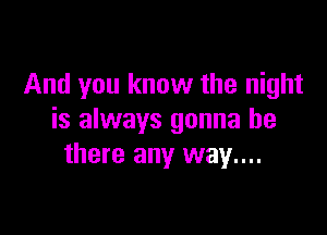 And you know the night

is always gonna be
there any way...