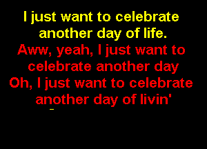 I just want to celebrate
another day of life.
Aww, yeah, I just want to
celebrate another day
Oh, I just want to celebrate
another day of Iivin'