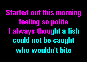 Started out this morning
feeling so polite
I always thought a fish
could not he caught

who wouldn't bite