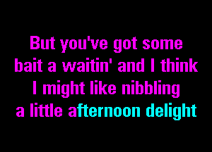 But you've got some
bait a waitin' and I think
I might like nibbling
a little afternoon delight