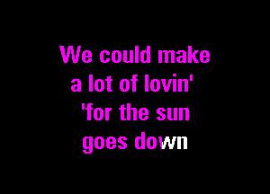 We could make
a lot of lovin'

'for the sun
goes down