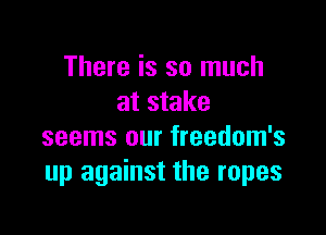 There is so much
at stake

seems our freedom's
up against the ropes