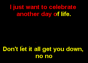 I just want to celebrate
another day of life.

Don't l-et it all get you down,
no no