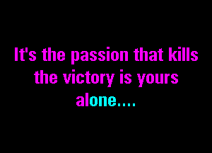 It's the passion that kills

the victory is yours
alone....