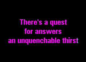 There's a quest

for answers
an unquenchable thirst