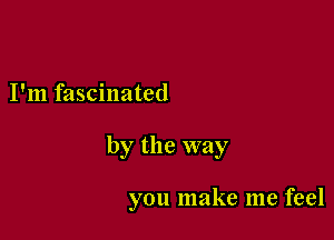 I'm fascinated

by the way

you make me feel