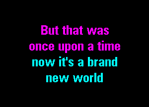 But that was
once upon a time

now it's a brand
new world