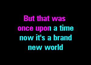 But that was
once upon a time

now it's a brand
new world