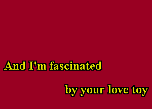 And I'm fascinated

by your love toy