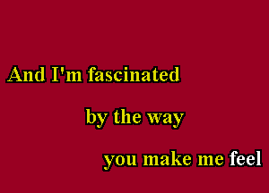 And I'm fascinated

by the way

you make me feel