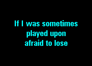 If I was sometimes

played upon
afraid to lose