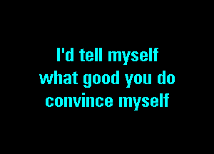 I'd tell myself

what good you do
convince myself