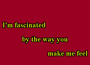 I'm fascinated

by the way you

make me feel