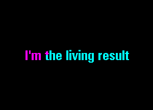 I'm the living result