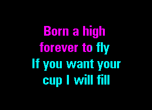 Born a high
forever to fly

If you want your
cup I will fill