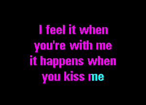 I feel it when
you're with me

it happens when
you kiss me