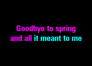 Goodbye to spring

and all it meant to me