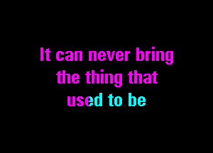 It can never bring

the thing that
used to he