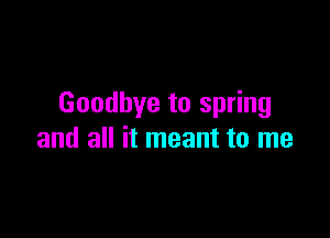 Goodbye to spring

and all it meant to me