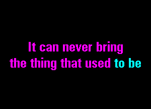 It can never bring

the thing that used to he