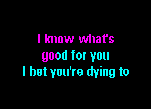 I know what's

good for you
I bet you're dying to