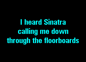 I heard Sinatra

calling me down
through the floorboards