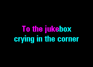 To the iukebox

crying in the corner