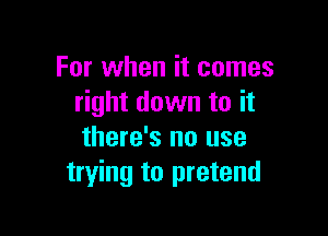 For when it comes
right down to it

there's no use
trying to pretend