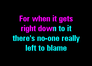 For when it gets
right down to it

there's no-one really
left to blame