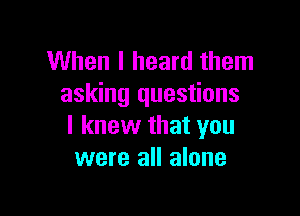 When I heard them
asking questions

I knew that you
were all alone