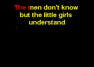 The men don't know
but the little girls
understand