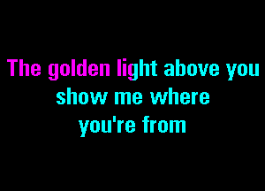 The golden light above you

show me where
you're from