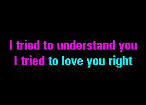 I tried to understand you

I tried to love you right