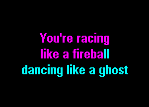 You're racing

like a fireball
dancing like a ghost