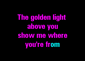 The golden light
above you

show me where
you're from
