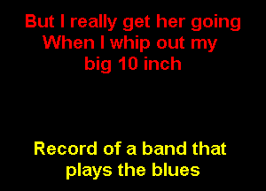 But I really get her going
When I whip out my
big 10 inch

Record of a band that
plays the blues